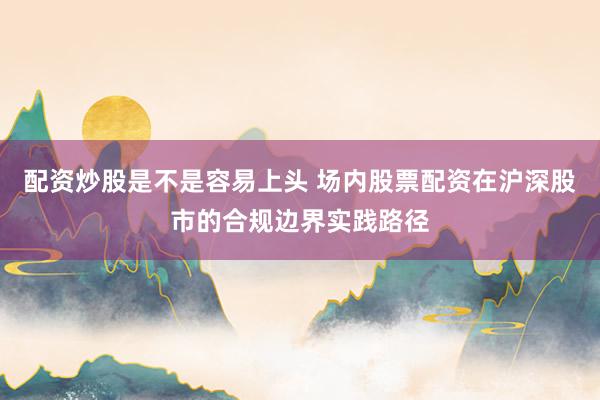 配资炒股是不是容易上头 场内股票配资在沪深股市的合规边界实践路径