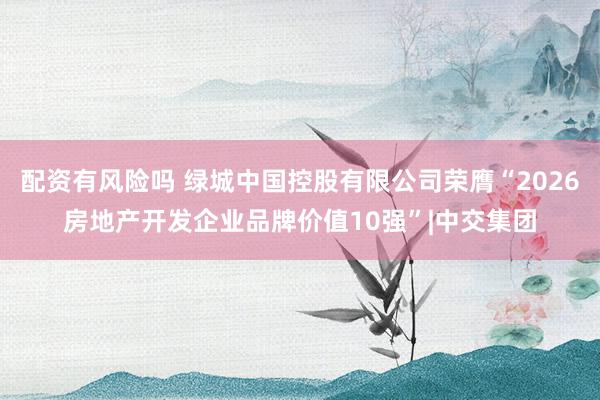 配资有风险吗 绿城中国控股有限公司荣膺“2026房地产开发企业品牌价值10强”|中交集团