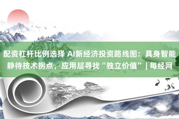 配资杠杆比例选择 AI新经济投资路线图：具身智能静待技术拐点，应用层寻找“独立价值” | 每经网
