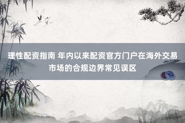 理性配资指南 年内以来配资官方门户在海外交易市场的合规边界常见误区