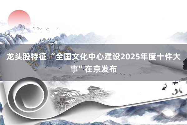 龙头股特征 “全国文化中心建设2025年度十件大事”在京发布