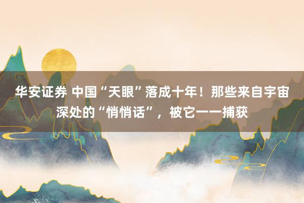 华安证券 中国“天眼”落成十年！那些来自宇宙深处的“悄悄话”，被它一一捕获
