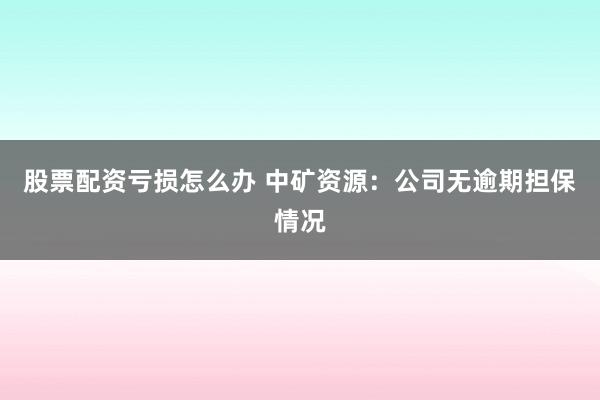 股票配资亏损怎么办 中矿资源：公司无逾期担保情况