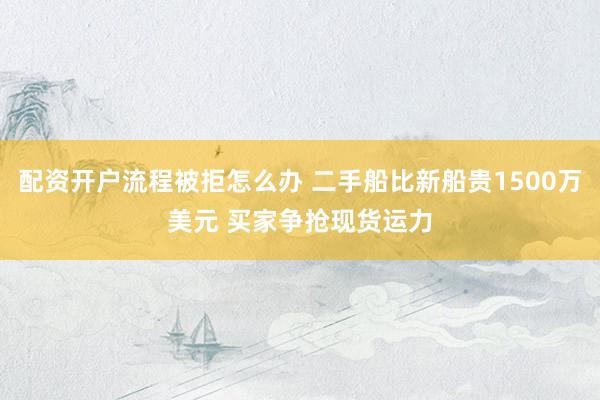 配资开户流程被拒怎么办 二手船比新船贵1500万美元 买家争抢现货运力