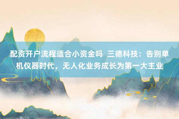 配资开户流程适合小资金吗  三德科技：告别单机仪器时代，无人化业务成长为第一大主业