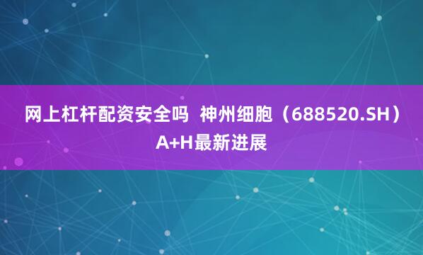 网上杠杆配资安全吗  神州细胞（688520.SH）A+H最新进展