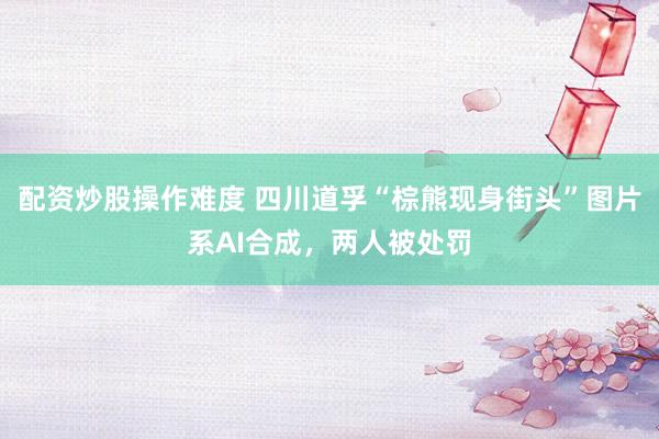 配资炒股操作难度 四川道孚“棕熊现身街头”图片系AI合成，两人被处罚