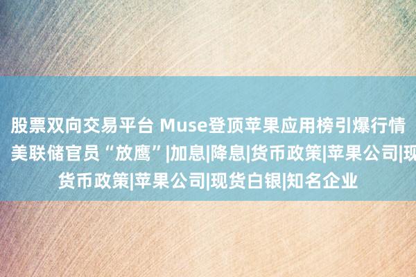 股票双向交易平台 Muse登顶苹果应用榜引爆行情!美股全线上涨,美联储官员“放鹰”|加息|降息|货币政策|苹果公司|现货白银|知名企业