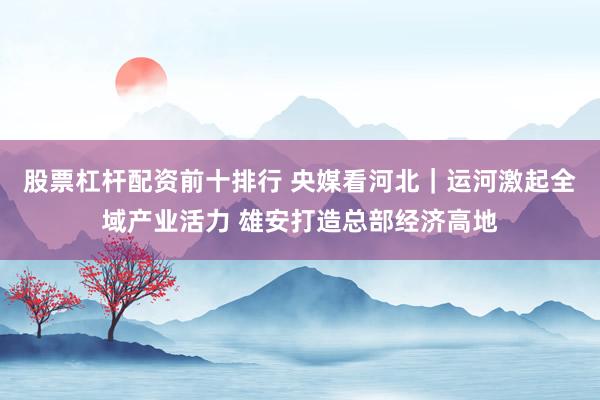 股票杠杆配资前十排行 央媒看河北｜运河激起全域产业活力 雄安打造总部经济高地