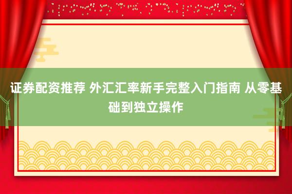证券配资推荐 外汇汇率新手完整入门指南 从零基础到独立操作