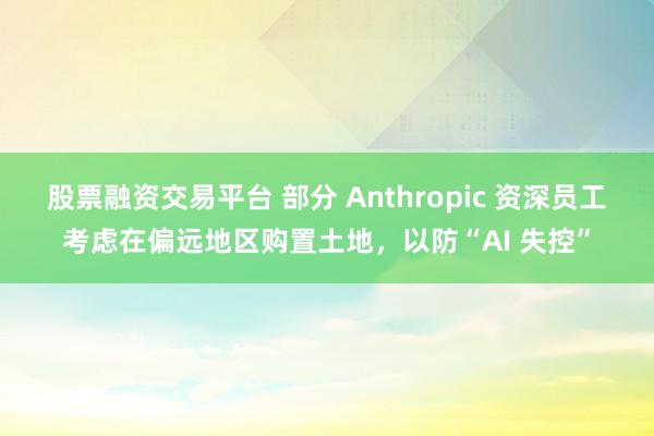 股票融资交易平台 部分 Anthropic 资深员工考虑在偏远地区购置土地，以防“AI 失控”