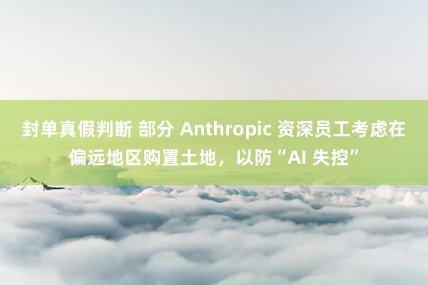 封单真假判断 部分 Anthropic 资深员工考虑在偏远地区购置土地，以防“AI 失控”