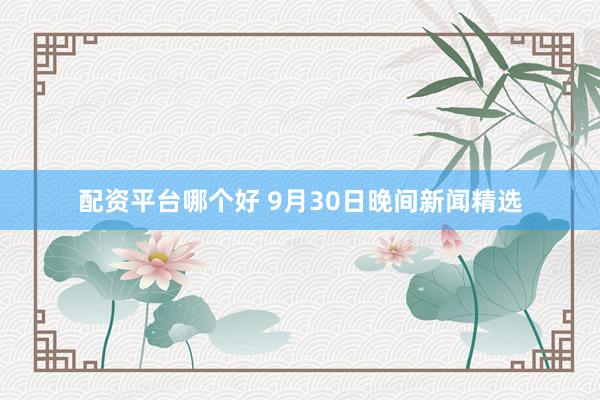 配资平台哪个好 9月30日晚间新闻精选