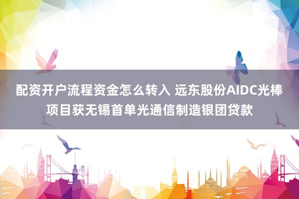 配资开户流程资金怎么转入 远东股份AIDC光棒项目获无锡首单光通信制造银团贷款