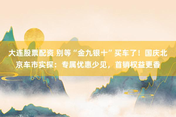 大连股票配资 别等“金九银十”买车了！国庆北京车市实探：专属优惠少见，首销权益更香