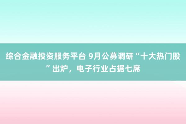 综合金融投资服务平台 9月公募调研“十大热门股”出炉，电子行业占据七席