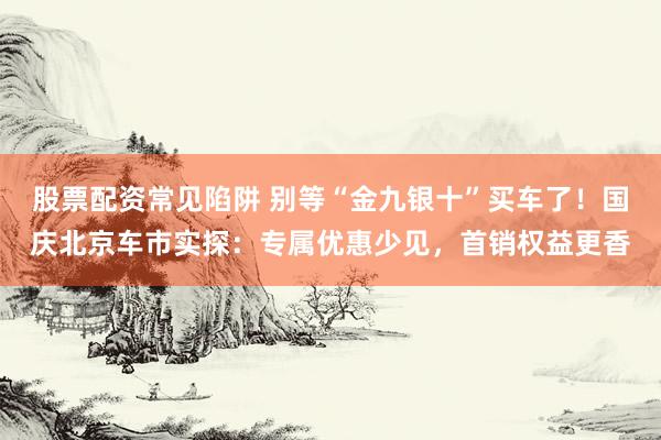 股票配资常见陷阱 别等“金九银十”买车了！国庆北京车市实探：专属优惠少见，首销权益更香