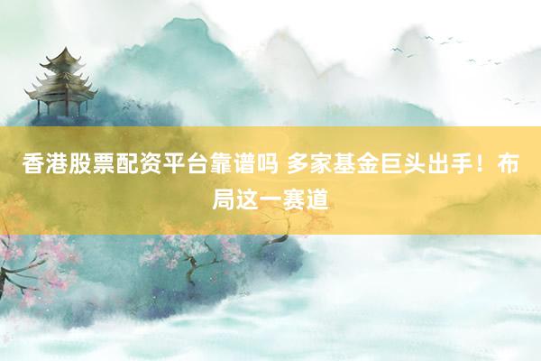 香港股票配资平台靠谱吗 多家基金巨头出手！布局这一赛道