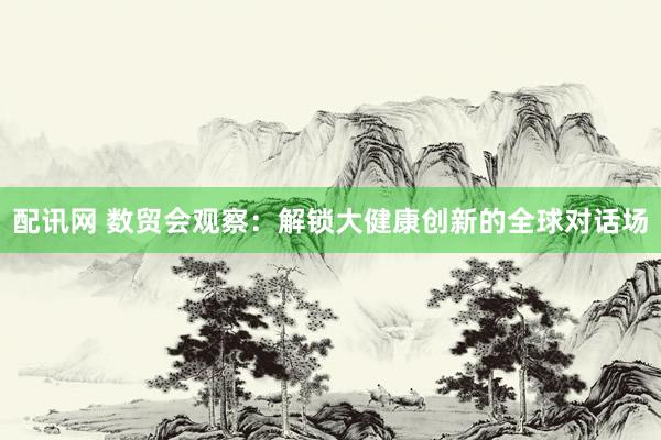 配讯网 数贸会观察：解锁大健康创新的全球对话场