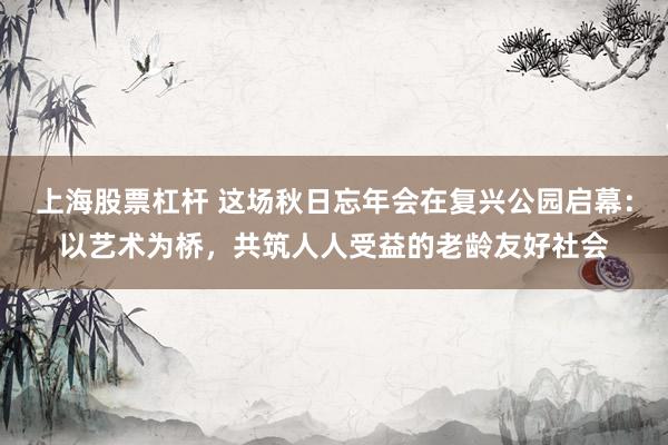 上海股票杠杆 这场秋日忘年会在复兴公园启幕：以艺术为桥，共筑人人受益的老龄友好社会
