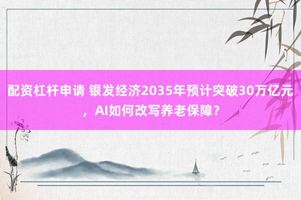 配资杠杆申请 银发经济2035年预计突破30万亿元，AI如何改写养老保障？