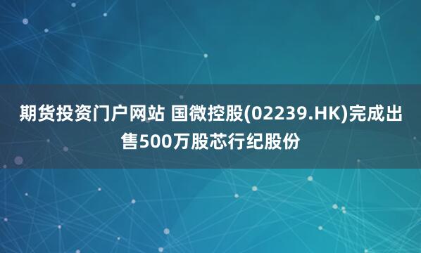期货投资门户网站 国微控股(02239.HK)完成出售500万股芯行纪股份