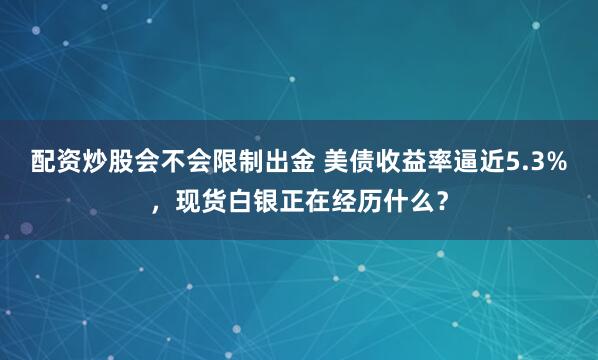 配资炒股会不会限制出金 美债收益率逼近5.3%，现货白银正在经历什么？