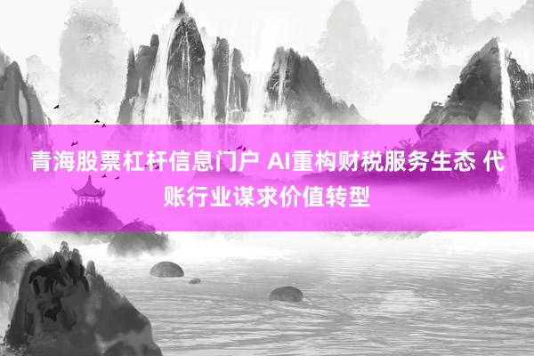 青海股票杠杆信息门户 AI重构财税服务生态 代账行业谋求价值转型