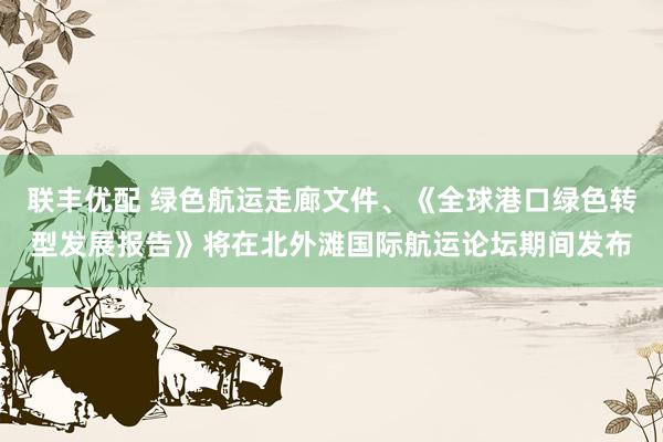联丰优配 绿色航运走廊文件、《全球港口绿色转型发展报告》将在北外滩国际航运论坛期间发布