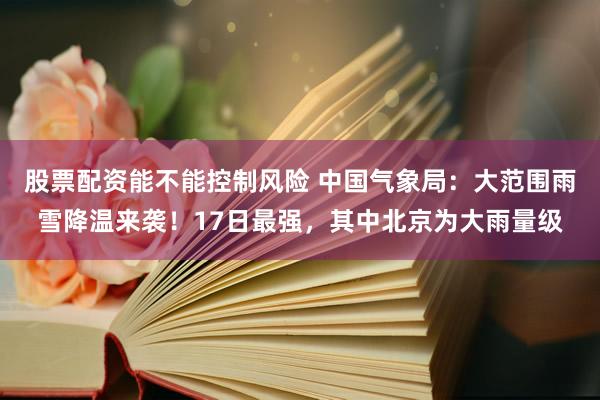 股票配资能不能控制风险 中国气象局：大范围雨雪降温来袭！17日最强，其中北京为大雨量级