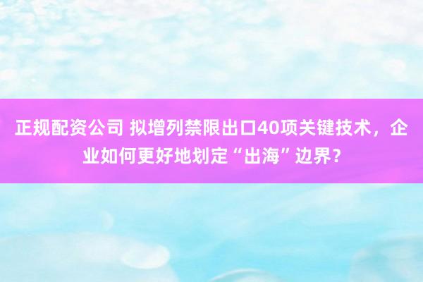 正规配资公司 拟增列禁限出口40项关键技术，企业如何更好地划定“出海”边界？