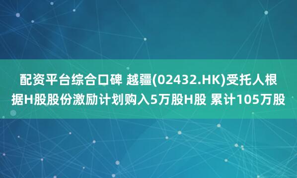 配资平台综合口碑 越疆(02432.HK)受托人根据H股股份激励计划购入5万股H股 累计105万股