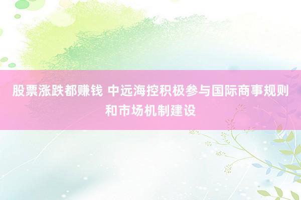 股票涨跌都赚钱 中远海控积极参与国际商事规则和市场机制建设