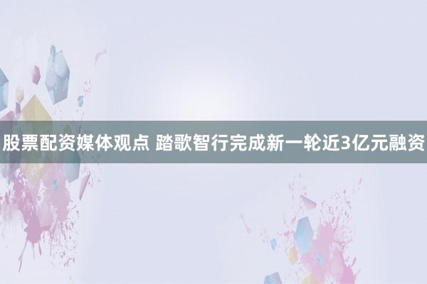 股票配资媒体观点 踏歌智行完成新一轮近3亿元融资