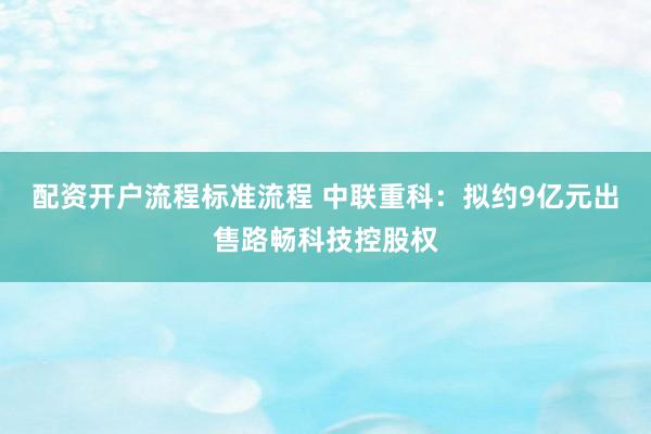 配资开户流程标准流程 中联重科：拟约9亿元出售路畅科技控股权