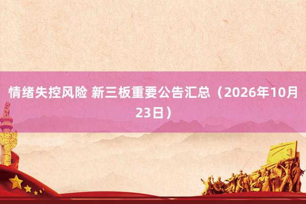 情绪失控风险 新三板重要公告汇总（2026年10月23日）