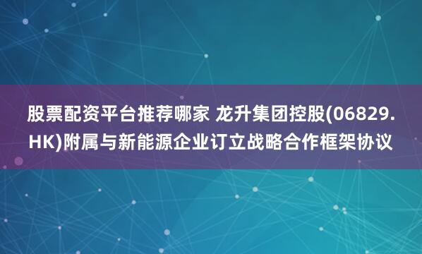 股票配资平台推荐哪家 龙升集团控股(06829.HK)附属与新能源企业订立战略合作框架协议
