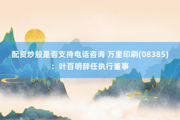 配资炒股是否支持电话咨询 万里印刷(08385)：叶百明辞任执行董事
