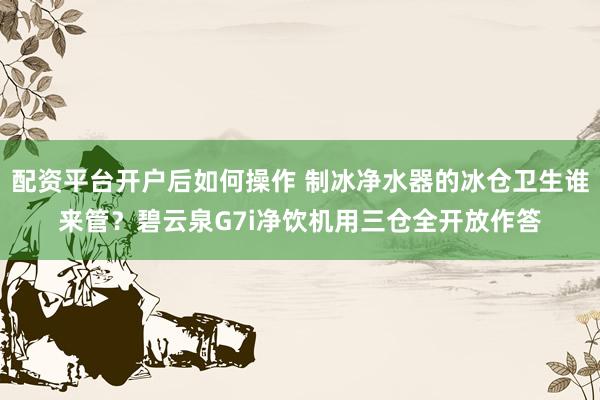 配资平台开户后如何操作 制冰净水器的冰仓卫生谁来管?碧云泉G7i净饮机用三仓全开放作答