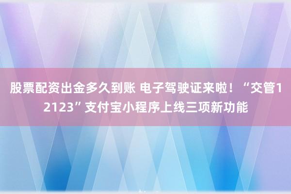 股票配资出金多久到账 电子驾驶证来啦！“交管12123”支付宝小程序上线三项新功能