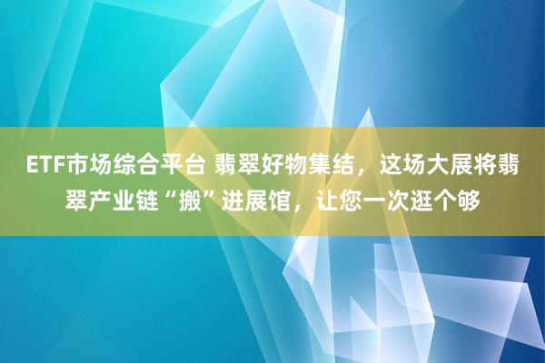 ETF市场综合平台 翡翠好物集结，这场大展将翡翠产业链“搬”进展馆，让您一次逛个够