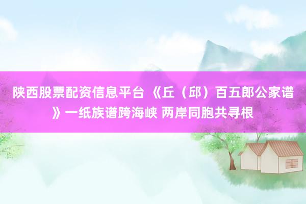 陕西股票配资信息平台 《丘（邱）百五郎公家谱》一纸族谱跨海峡 两岸同胞共寻根