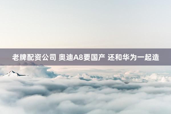 老牌配资公司 奥迪A8要国产 还和华为一起造