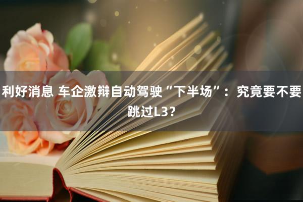利好消息 车企激辩自动驾驶“下半场”：究竟要不要跳过L3？