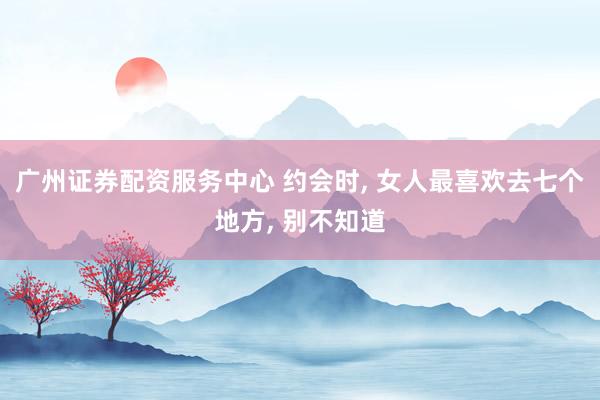 广州证券配资服务中心 约会时, 女人最喜欢去七个地方, 别不知道