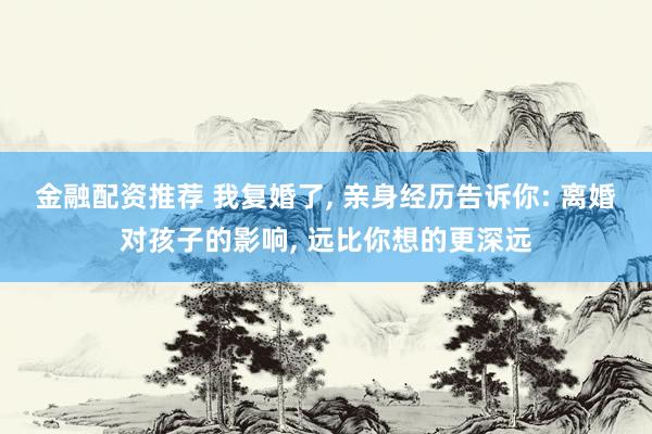 金融配资推荐 我复婚了, 亲身经历告诉你: 离婚对孩子的影响, 远比你想的更深远
