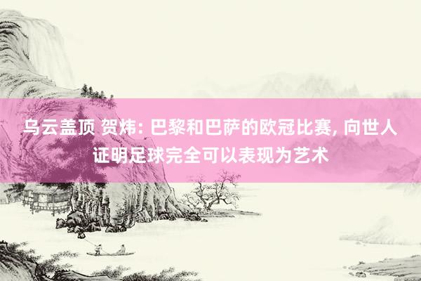 乌云盖顶 贺炜: 巴黎和巴萨的欧冠比赛, 向世人证明足球完全可以表现为艺术