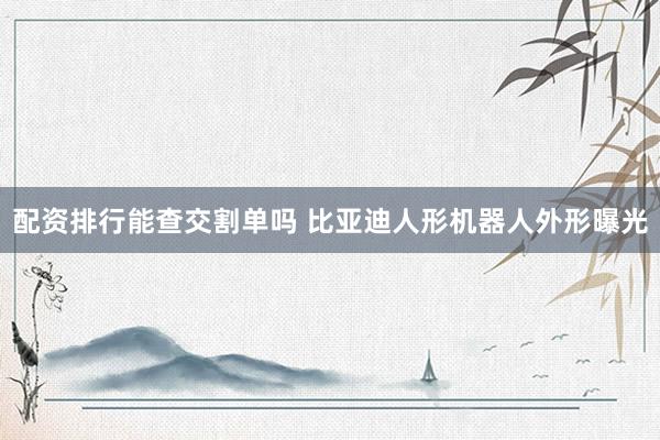 配资排行能查交割单吗 比亚迪人形机器人外形曝光