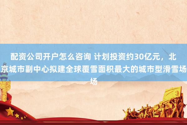 配资公司开户怎么咨询 计划投资约30亿元，北京城市副中心拟建全球覆雪面积最大的城市型滑雪场