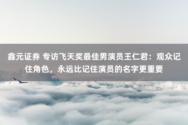 鑫元证券 专访飞天奖最佳男演员王仁君：观众记住角色，永远比记住演员的名字更重要